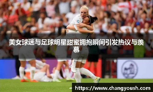 美女球迷与足球明星甜蜜拥抱瞬间引发热议与羡慕